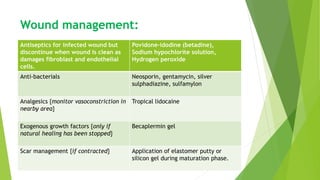 Wound management:
Antiseptics for infected wound but
discontinue when wound is clean as
damages fibroblast and endothelial
cells.
Povidone-idodine (betadine),
Sodium hypochlorite solution,
Hydrogen peroxide
Anti-bacterials Neosporin, gentamycin, silver
sulphadiazine, sulfamylon
Analgesics {monitor vasoconstriction in
nearby area}
Tropical lidocaine
Exogenous growth factors {only if
natural healing has been stopped}
Becaplermin gel
Scar management {if contracted} Application of elastomer putty or
silicon gel during maturation phase.
 
