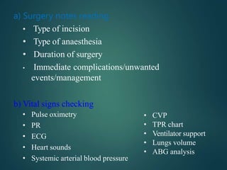 a) Surgery notes reading
• Type of incision
• Type of anaesthesia
• Duration of surgery
• Immediate complications/unwanted
events/management
b) Vital signs checking
• Pulse oximetry
• PR
• ECG
• Heart sounds
• Systemic arterial blood pressure
• CVP
• TPR chart
• Ventilator support
• Lungs volume
• ABG analysis
 