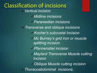 Classification of incisions
Vertical incision
Midline incisions
Paramedian incisions
Transverse and oblique incisions
Kocher's subcostal Incision
Mc Burney’s grid iron or muscle
splitting incision.
Pfannenstiel incision
Maylard Transverse Muscle cutting
Incision
Oblique Muscle cutting incision
Thoracoabdominal incisions.
 