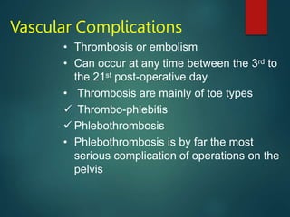 Vascular Complications
• Thrombosis or embolism
• Can occur at any time between the 3rd to
the 21st post-operative day
• Thrombosis are mainly of toe types
 Thrombo-phlebitis
 Phlebothrombosis
• Phlebothrombosis is by far the most
serious complication of operations on the
pelvis
 