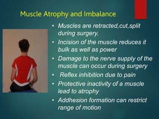 Muscle Atrophy and Imbalance
• Muscles are retracted,cut,split
during surgery.
• Incision of the muscle reduces it
bulk as well as power
• Damage to the nerve supply of the
muscle can occur during surgery
• Reflex inhibition due to pain
• Protective inactivity of a muscle
lead to atrophy
• Addhesion formation can restrict
range of motion
 