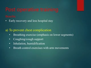 Post operative training
Benefits
• Early recovery and less hospital stay
a) To prevent chest complication
• Breathing exercise (emphasis on lower segments)
• Coughing/cough support
• Inhalation, humidification
• Breath control exercises with arm movements
 