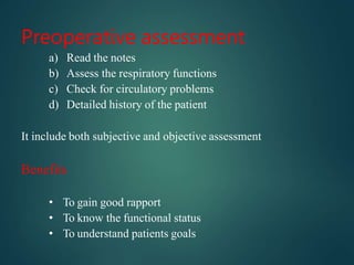 Preoperative assessment
a) Read the notes
b) Assess the respiratory functions
c) Check for circulatory problems
d) Detailed history of the patient
It include both subjective and objective assessment
Benefits
• To gain good rapport
• To know the functional status
• To understand patients goals
 