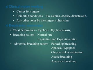 a) Clinical notes reading
• Causes for surgery
• Comorbid conditions – like asthma, obesity, diabetes etc.
• Any other notes by the surgeon/ physician
b) Respiratory assessment
• Chest deformities – Kyphosis, Kyphoscoliosis,
• Breathing pattern – Normal rate
Inspiration and Expiration ratio
• Abnormal breathing pattern – Pursed lip breathing
Apnoea, Hypopnea
Cheyne stokes respiration
Ataxic breathing
Apneustic breathing
 