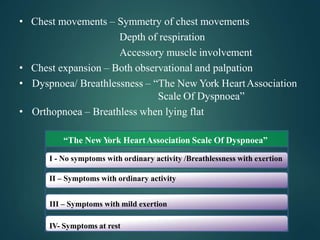 • Chest movements – Symmetry of chest movements
Depth of respiration
Accessory muscle involvement
• Chest expansion – Both observational and palpation
• Dyspnoea/ Breathlessness – “The New York HeartAssociation
Scale Of Dyspnoea”
• Orthopnoea – Breathless when lying flat
“The New Y
ork HeartAssociation Scale Of Dyspnoea”
I - No symptoms with ordinary activity /Breathlessness with exertion
II – Symptoms with ordinary activity
III – Symptoms with mild exertion
IV- Symptoms at rest
 