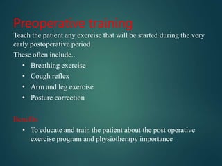 Preoperative training
Teach the patient any exercise that will be started during the very
early postoperative period
These often include..
• Breathing exercise
• Cough reflex
• Arm and leg exercise
• Posture correction
Benefits
• To educate and train the patient about the post operative
exercise program and physiotherapy importance
 