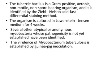 • The tubercle bacillus is a Gram-positive, aerobic,
non-motile, non-spore bearing organism, and it is
identified by the Ziehl - Nelson acid-fast
differential staining method.
• The organism is cultured in Lowenstein - Jensen
medium for 4 weeks.
• Several other atypical or anonymous
mycobacteria whose pathogenicity is not yet
established have been identified.
• The virulence of Mycobacterium tuberculosis is
established by guinea-pig inoculation.
 
