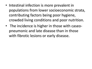 • Intestinal infection is more prevalent in
populations from lower socioeconomic strata,
contributing factors being poor hygiene,
crowded living conditions and poor nutrition.
• The incidence is higher in those with caseo-
pneumonic and late disease than in those
with fibrotic lesions or early disease.
 