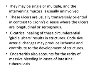 • They may be single or multiple, and the
intervening mucosa is usually uninvolved.
• These ulcers are usually transversely oriented
in contrast to Crohn’s disease where the ulcers
are longitudinal or serpiginous.
• Cicatrical healing of these circumferential
'girdle ulcers' results in strictures. Occlusive
arterial changes may produce ischemia and
contribute to the development of strictures.
• Endarteritis also accounts for the rarity of
massive bleeding in cases of intestinal
tuberculosis
 