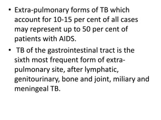 • Extra-pulmonary forms of TB which
account for 10-15 per cent of all cases
may represent up to 50 per cent of
patients with AIDS.
• TB of the gastrointestinal tract is the
sixth most frequent form of extra-
pulmonary site, after lymphatic,
genitourinary, bone and joint, miliary and
meningeal TB.
 