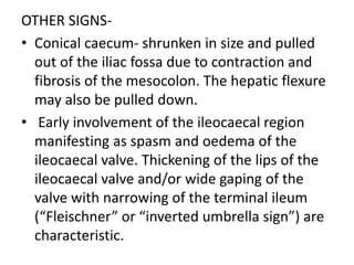 OTHER SIGNS-
• Conical caecum- shrunken in size and pulled
out of the iliac fossa due to contraction and
fibrosis of the mesocolon. The hepatic flexure
may also be pulled down.
• Early involvement of the ileocaecal region
manifesting as spasm and oedema of the
ileocaecal valve. Thickening of the lips of the
ileocaecal valve and/or wide gaping of the
valve with narrowing of the terminal ileum
(“Fleischner” or “inverted umbrella sign”) are
characteristic.
 