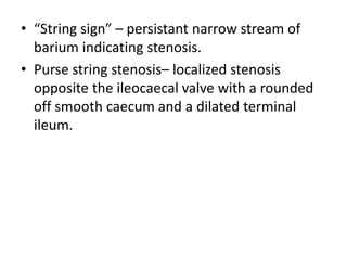 • “String sign” – persistant narrow stream of
barium indicating stenosis.
• Purse string stenosis– localized stenosis
opposite the ileocaecal valve with a rounded
off smooth caecum and a dilated terminal
ileum.
 