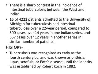• There is a sharp contrast in the incidence of
intestinal tuberculosis between the West and
India:
• 15 of 4222 patients admitted to the University of
Michigan for tuberculosis had intestinal
tuberculosis over a 22-year period, compared to
300 cases over 14 years in one Indian series, and
557 cases over 12 years in another series in
similar number of patients.
HISTORY-
• Tuberculosis was recognized as early as the
fourth century bc, and was known as phthisis,
lupus, scrofula, or Pott's disease, until the identity
was established by Robert Koch in 1882.
 