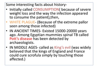 Some interesting facts about history-
• Initially called CONSUMPTION( because of severe
weight loss and the way the infection appeared
to consume the patient),then,
• WHITE PLAGUE- (Because of the extreme pallor
seen among those infected)
• IN ANCIENT TIMES- Existed 15000-20000 years
ago. Among Egyptian mummies spinal TB called
Pott’s disease has been detected by
archaeologists.
• IN MIDDLE AGES- called as King’s evil (was widely
believed that the kings of England and France
could cure scrofula simply by touching those
affected.)
 