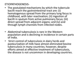 ETIOPATHOGENESIS-
• The postulated mechanisms by which the tubercule
bacilli reach the gastrointestinal tract are: (i)
hematogenous spread from the primary lung focus in
childhood, with later reactivation; (ii) ingestion of
bacilli in sputum from active pulmonary focus; (iii)
direct spread from adjacent organs; and (iv) and
through lymph channels from infected nodes.
• Abdominal tuberculosis is rare in the Western
population and is declining in incidence in certain parts
of India.
• Strict control of tuberculosis in dairy herds and
pasteurization of milk have almost eliminated bovine
tuberculosis in many countries; however, despite
efforts aimed at effective treatment of tuberculosis,
the disease is not uncommon in developing countries.
 