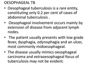 OESOPHAGEAL TB
• Oesophageal tuberculosis is a rare entity,
constituting only 0.2 per cent of cases of
abdominal tuberculosis .
• Oesophageal involvement occurs mainly by
extension of disease from adjacent lymph
nodes.
• The patient usually presents with low grade
fever, dysphagia, odynophagia and an ulcer,
most commonly midoesophageal.
• The disease usually mimics oesophageal
carcinoma and extraoesophageal focus of
tuberculosis may not be evident.
 