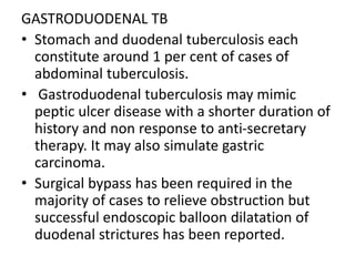 GASTRODUODENAL TB
• Stomach and duodenal tuberculosis each
constitute around 1 per cent of cases of
abdominal tuberculosis.
• Gastroduodenal tuberculosis may mimic
peptic ulcer disease with a shorter duration of
history and non response to anti-secretary
therapy. It may also simulate gastric
carcinoma.
• Surgical bypass has been required in the
majority of cases to relieve obstruction but
successful endoscopic balloon dilatation of
duodenal strictures has been reported.
 