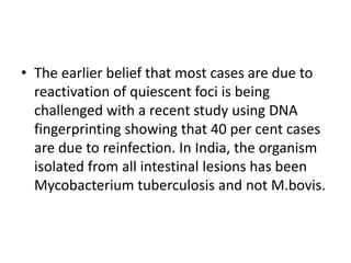 • The earlier belief that most cases are due to
reactivation of quiescent foci is being
challenged with a recent study using DNA
fingerprinting showing that 40 per cent cases
are due to reinfection. In India, the organism
isolated from all intestinal lesions has been
Mycobacterium tuberculosis and not M.bovis.
 