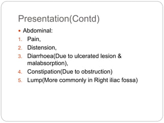 Presentation(Contd)
 Abdominal:
1. Pain,
2. Distension,
3. Diarrhoea(Due to ulcerated lesion &
malabsorption),
4. Constipation(Due to obstruction)
5. Lump(More commonly in Right iliac fossa)
 