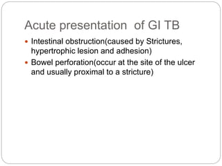Acute presentation of GI TB
 Intestinal obstruction(caused by Strictures,
hypertrophic lesion and adhesion)
 Bowel perforation(occur at the site of the ulcer
and usually proximal to a stricture)
 
