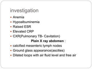 investigation
 Anemia
 Hypoalbuminemia
 Raised ESR
 Elevated CRP
 CXR(Pulmonary TB- Cavitation)
Plain X ray abdomen :
 calcified mesenteric lymph nodes
 Ground glass appearance(ascities)
 Dilated loops with air fluid level and free air
 