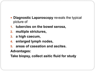  Diagnostic Laparoscopy reveals the typical
picture of
1. tubercles on the bowel serosa,
2. multiple strictures,
3. a high caecum,
4. enlarged lymph nodes,
5. areas of caseation and ascites.
Advantages:
Take biopsy, collect asitic fluid for study
 