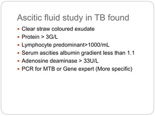 Ascitic fluid study in TB found
 Clear straw coloured exudate
 Protein > 3G/L
 Lymphocyte predominant>1000/mL
 Serum ascities albumin gradient less than 1.1
 Adenosine deaminase > 33U/L
 PCR for MTB or Gene expert (More specific)
 