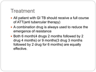Treatment
 All patient with GI TB should receive a full course
of ATT(anti tubercular therapy)
 A combination drug is always used to reduce the
emergence of resistance
 Both 6 month(4 drugs 2 months followed by 2
drug 4 months) or 9 months(3 drug 3 months
followed by 2 drug for 6 months) are equally
effective.
 