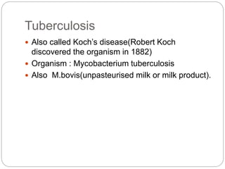 Tuberculosis
 Also called Koch’s disease(Robert Koch
discovered the organism in 1882)
 Organism : Mycobacterium tuberculosis
 Also M.bovis(unpasteurised milk or milk product).
 
