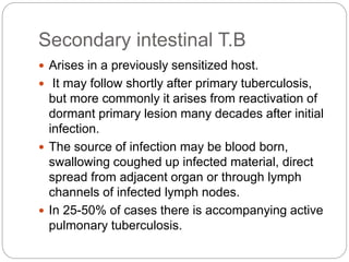 Secondary intestinal T.B
 Arises in a previously sensitized host.
 It may follow shortly after primary tuberculosis,
but more commonly it arises from reactivation of
dormant primary lesion many decades after initial
infection.
 The source of infection may be blood born,
swallowing coughed up infected material, direct
spread from adjacent organ or through lymph
channels of infected lymph nodes.
 In 25-50% of cases there is accompanying active
pulmonary tuberculosis.
 