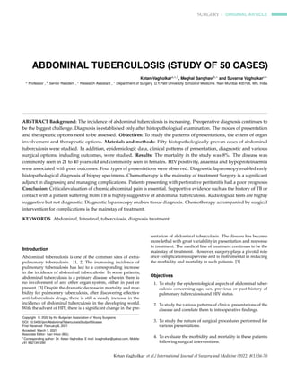 SURGERY | ORIGINAL ARTICLE
ABDOMINAL TUBERCULOSIS (STUDY OF 50 CASES)
Ketan Vagholkara,∗,1, Meghal Sanghavib,∗ and Suvarna Vagholkarc,∗
a Professor , b Senior Resident , c Research Assistant , ∗ Department of Surgery. D.Y.Patil University School of Medicine. Navi Mumbai 400706. MS. India
ABSTRACT Background: The incidence of abdominal tuberculosis is increasing. Preoperative diagnosis continues to
be the biggest challenge. Diagnosis is established only after histopathological examination. The modes of presentation
and therapeutic options need to be assessed. Objectives: To study the patterns of presentations, the extent of organ
involvement and therapeutic options. Materials and methods: Fifty histopathologically proven cases of abdominal
tuberculosis were studied. In addition, epidemiologic data, clinical patterns of presentation, diagnostic and various
surgical options, including outcomes, were studied. Results: The mortality in the study was 8%. The disease was
commonly seen in 21 to 40 years old and commonly seen in females. HIV positivity, anaemia and hypoproteinaemia
were associated with poor outcomes. Four types of presentations were observed. Diagnostic laparoscopy enabled early
histopathological diagnosis of biopsy specimens. Chemotherapy is the mainstay of treatment Surgery is a significant
adjunct in diagnosing and managing complications. Patients presenting with perforative peritonitis had a poor prognosis
Conclusion: Critical evaluation of chronic abdominal pain is essential. Supportive evidence such as the history of TB or
contact with a patient suffering from TB is highly suggestive of abdominal tuberculosis. Radiological tests are highly
suggestive but not diagnostic. Diagnostic laparoscopy enables tissue diagnosis. Chemotherapy accompanied by surgical
intervention for complications is the mainstay of treatment.
KEYWORDS Abdominal, Intestinal, tuberculosis, diagnosis treatment
Introduction
Abdominal tuberculosis is one of the common sites of extra-
pulmonary tuberculosis. [1, 2] The increasing incidence of
pulmonary tuberculosis has led to a corresponding increase
in the incidence of abdominal tuberculosis. In some patients,
abdominal tuberculosis is a primary disease wherein there is
no involvement of any other organ system, either in past or
present. [3] Despite the dramatic decrease in mortality and mor-
bidity for pulmonary tuberculosis, after discovering effective
anti-tuberculosis drugs, there is still a steady increase in the
incidence of abdominal tuberculosis in the developing world.
With the advent of HIV, there is a significant change in the pre-
Copyright © 2022 by the Bulgarian Association of Young Surgeons
DOI: 10.5455/ijsm.AbdominalTuberculosisStudyof50cases
First Received: February 6, 2021
Accepted: March 7, 2021
Associate Editor: Ivan Inkov (BG);
1
Corresponding author: Dr. Ketan Vagholkar, E mail: kvagholkar@yahoo.com, Mobile:
+91 9821341290
sentation of abdominal tuberculosis. The disease has become
more lethal with great variability in presentation and response
to treatment. The medical line of treatment continues to be the
mainstay of treatment. However, surgery plays a pivotal role
once complications supervene and is instrumental in reducing
the morbidity and mortality in such patients. [3]
Objectives
1. To study the epidemiological aspects of abdominal tuber-
culosis concerning age, sex, previous or past history of
pulmonary tuberculosis and HIV status.
2. To study the various patterns of clinical presentations of the
disease and correlate them to intraoperative findings.
3. To study the nature of surgical procedures performed for
various presentations.
4. To evaluate the morbidity and mortality in these patients
following surgical interventions.
Ketan Vagholkar et al./ International Journal of Surgery and Medicine (2022) 8(1):56-70
 