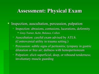 Assessment: Physical Exam

 Inspection, auscultation, percussion, palpation
    Inspection: abrasions, contusions, lacerations, deformity
       Grey-Turner, Kehr, Balance, Cullen
    Auscultation: careful exam advised by ATLS.
     (Controversial utility in trauma setting.)
    Percussion: subtle signs of peritonitis; tympany in gastric
     dilatation or free air; dullness with hemoperitoneum
    Palpation: elicit superficial, deep, or rebound tenderness;
     involuntary muscle guarding
 