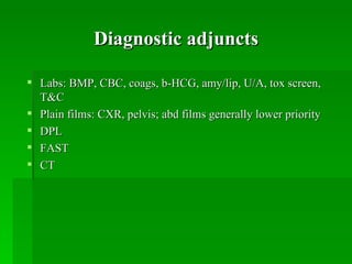 Diagnostic adjuncts

 Labs: BMP, CBC, coags, b-HCG, amy/lip, U/A, tox screen,
  T&C
 Plain films: CXR, pelvis; abd films generally lower priority
 DPL
 FAST
 CT
 
