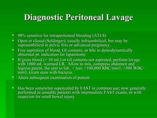 Diagnostic Peritoneal Lavage
 98% sensitive for intraperitoneal bleeding (ATLS)
 Open or closed (Seldinger); usually infraumbilical, but may be
  supraumbilical in pelvic frxs or advanced pregnancy.
 Free aspiration of blood, GI contents, or bile in demodynamically
  abnormal pt: indication for laparotomy
 If gross blood (> 10 mL) or GI contents not aspirated, perform lavage
  with 1000 mL warmed LR. Allow to mix, compress abdomen and
  logross paient, the sent to lab. + test: >100,000 RBC/mm3, >500 WBC/
  mm3, Gram stain with bacteria.
 Alters subsequent examination of patient

 Has been somewhat superceded by FAST in common use; now generally
  performed in unstable patients with intermediate FAST exams, or with
  suspicion for small bowel injury.
 