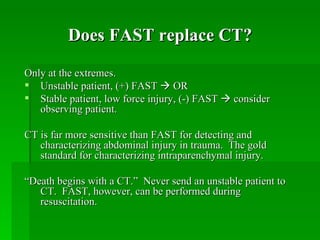 Does FAST replace CT?

Only at the extremes.
 Unstable patient, (+) FAST  OR
 Stable patient, low force injury, (-) FAST  consider
   observing patient.

CT is far more sensitive than FAST for detecting and
   characterizing abdominal injury in trauma. The gold
   standard for characterizing intraparenchymal injury.

“Death begins with a CT.” Never send an unstable patient to
   CT. FAST, however, can be performed during
   resuscitation.
 