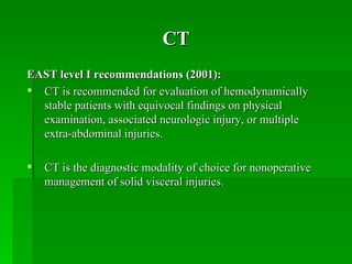 CT
EAST level I recommendations (2001):
 CT is recommended for evaluation of hemodynamically
  stable patients with equivocal findings on physical
  examination, associated neurologic injury, or multiple
  extra-abdominal injuries.

   CT is the diagnostic modality of choice for nonoperative
    management of solid visceral injuries.
 