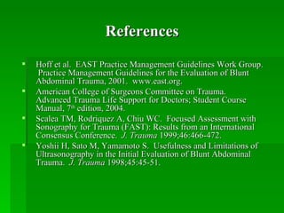 References
   Hoff et al. EAST Practice Management Guidelines Work Group.
    Practice Management Guidelines for the Evaluation of Blunt
    Abdominal Trauma, 2001. www.east.org.
   American College of Surgeons Committee on Trauma.
    Advanced Trauma Life Support for Doctors; Student Course
    Manual, 7th edition, 2004.
   Scalea TM, Rodriquez A, Chiu WC. Focused Assessment with
    Sonography for Trauma (FAST): Results from an International
    Consensus Conference. J. Trauma 1999;46:466-472.
   Yoshii H, Sato M, Yamamoto S. Usefulness and Limitations of
    Ultrasonography in the Initial Evaluation of Blunt Abdominal
    Trauma. J. Trauma 1998;45:45-51.
 