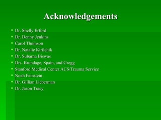 Acknowledgements
   Dr. Shelly Erford
   Dr. Denny Jenkins
   Carol Thomson
   Dr. Natalie Kirilchik
   Dr. Subarna Biswas
   Drs. Brundage, Spain, and Gregg
   Stanford Medical Center ACS/Trauma Service
   Noah Feinstein
   Dr. Gillian Lieberman
   Dr. Jason Tracy
 
