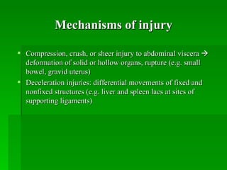 Mechanisms of injury

 Compression, crush, or sheer injury to abdominal viscera 
  deformation of solid or hollow organs, rupture (e.g. small
  bowel, gravid uterus)
 Deceleration injuries: differential movements of fixed and
  nonfixed structures (e.g. liver and spleen lacs at sites of
  supporting ligaments)
 