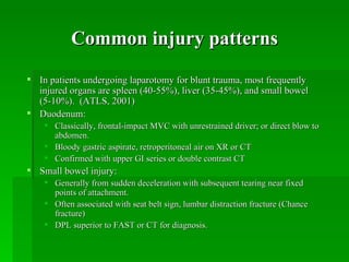 Common injury patterns
 In patients undergoing laparotomy for blunt trauma, most frequently
  injured organs are spleen (40-55%), liver (35-45%), and small bowel
  (5-10%). (ATLS, 2001)
 Duodenum:
     Classically, frontal-impact MVC with unrestrained driver; or direct blow to
      abdomen.
     Bloody gastric aspirate, retroperitoneal air on XR or CT
     Confirmed with upper GI series or double contrast CT
 Small bowel injury:
     Generally from sudden deceleration with subsequent tearing near fixed
      points of attachment.
     Often associated with seat belt sign, lumbar distraction fracture (Chance
      fracture)
     DPL superior to FAST or CT for diagnosis.
 