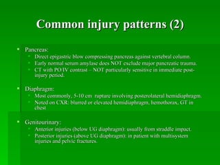 Common injury patterns (2)
 Pancreas:
    Direct epigastric blow compressing pancreas against vertebral column.
    Early normal serum amylase does NOT exclude major pancreatic trauma.
    CT with PO/IV contrast – NOT particularly sensitive in immediate post-
     injury period.

 Diaphragm:
    Most commonly, 5-10 cm rupture involving posterolateral hemidiaphragm.
    Noted on CXR: blurred or elevated hemidiaphragm, hemothorax, GT in
     chest

 Genitourinary:
    Anterior injuries (below UG diaphragm): usually from straddle impact.
    Posterior injuries (above UG diaphragm): in patient with multisystem
     injuries and pelvic fractures.
 