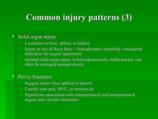 Common injury patterns (3)

 Solid organ injury
    Laceration to liver, spleen, or kidney
    Injury to one of these three + hemodynamic instability: considered
     indication for urgent laparotomy
    Isolated solid organ injury in hemodynamically stable patient: can
     often be managed nonoperatively.

 Pelvic fractures:
      Suggest major force applied to patient.
      Usually auto-ped, MVC, or motorcycle
      Significant association with intraperitoneal and retroperitoneal
       organs and vascular structures.
 