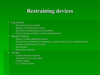 Restraining devices
   Lap seat belt
        Mesenteric tear or avulsion
        Rupture of small bowel or colon
        Iliac artery or abdominal aorta thrombosis
        Chance fracture of lumbar vertebrae (hyperflexion)
   Shoulder Harness
        Rupture of upper abdominal viscera
        Intimal tear or thrombosis in innominate, carotid, subclavian, or vertebral arteries
        Fracture or dislocation of C-spine
        Rib fractures
        Pulmonary contusion
   Air Bag
        Corneal abrasions, keratitis
        Abrasions of face, neck, chest
        Cardiac rupture
        C or T-spine fracture
 