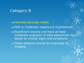 Category B
Hemodynamically stable
Mild to moderate responsive hypotension
Significant trauma and have at least
moderate suspicion of intra-abdominal injury
based on clinical signs and symptoms
These patients should be evaluated by
imaging
 