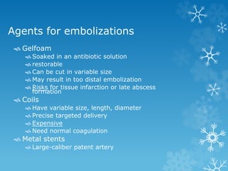 Agents for embolizations
 Gelfoam
 Soaked in an antibiotic solution
 restorable
 Can be cut in variable size
 May result in too distal embolization
 Risks for tissue infarction or late abscess
formation
 Coils
 Have variable size, length, diameter
 Precise targeted delivery
 Expensive
 Need normal coagulation
 Metal stents
 Large-caliber patent artery
 