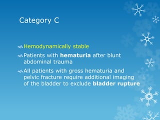 Category C
Hemodynamically stable
Patients with hematuria after blunt
abdominal trauma
All patients with gross hematuria and
pelvic fracture require additional imaging
of the bladder to exclude bladder rupture
 