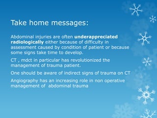 Take home messages:
Abdominal injuries are often underappreciated
radiologically either because of difficulty in
assessment caused by condition of patient or because
some signs take time to develop.
CT , mdct in particular has revolutionized the
management of trauma patient.
One should be aware of indirect signs of trauma on CT
Angiography has an increasing role in non operative
management of abdominal trauma
 