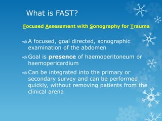 What is FAST?
A focused, goal directed, sonographic
examination of the abdomen
Goal is presence of haemoperitoneum or
haemopericardium
Can be integrated into the primary or
secondary survey and can be performed
quickly, without removing patients from the
clinical arena
Focused Assessment with Sonography for Trauma
 