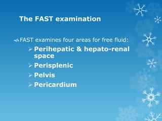 The FAST examination
FAST examines four areas for free fluid:
 Perihepatic & hepato-renal
space
 Perisplenic
 Pelvis
 Pericardium
 