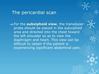 The pericardial scan
For the subxiphoid view, the transducer-
probe should be placed in the subxiphoid
area and directed into the chest toward
the left shoulder so as to view the
diaphragm and heart. This view can be
difficult to obtain if the patient is
experiencing significant abdominal pain.
 